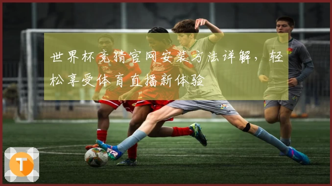 世界杯竞猜官网安装方法详解，轻松享受体育直播新体验