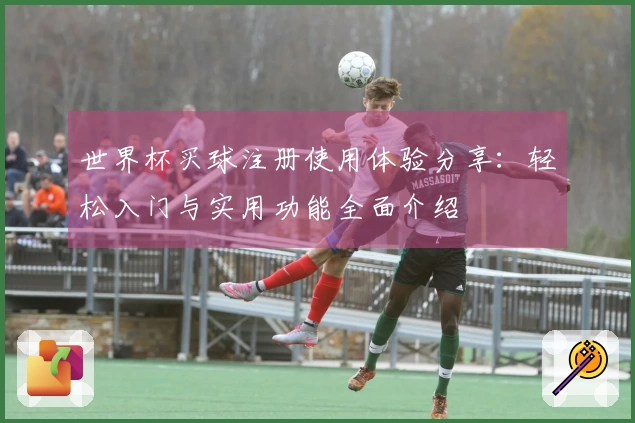 世界杯买球注册使用体验分享：轻松入门与实用功能全面介绍